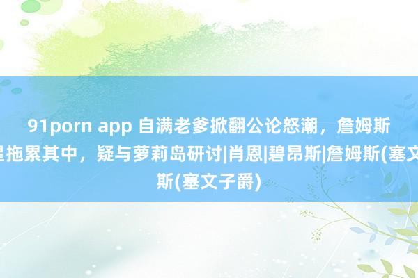 91porn app 自满老爹掀翻公论怒潮，詹姆斯等巨星拖累其中，疑与萝莉岛研讨|肖恩|碧昂斯|詹姆斯(塞文子爵)