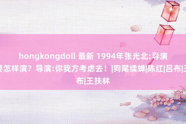 hongkongdoll 最新 1994年张光北:导演，色要怎样演？导演:你我方考虑去！|狗尾续蝉|陈红|吕布|王扶林