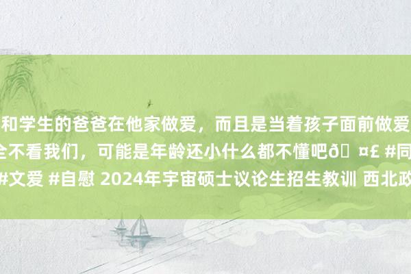 和学生的爸爸在他家做爱，而且是当着孩子面前做爱，太刺激了，孩子完全不看我们，可能是年龄还小什么都不懂吧🤣 #同城 #文爱 #自慰 2024年宇宙硕士议论生招生教训 西北政法大学考点网上说明公告