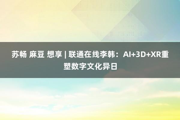 苏畅 麻豆 想享 | 联通在线李韩：AI+3D+XR重塑数字文化异日