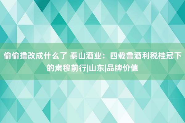 偷偷撸改成什么了 泰山酒业：四载鲁酒利税桂冠下的肃穆前行|山东|品牌价值