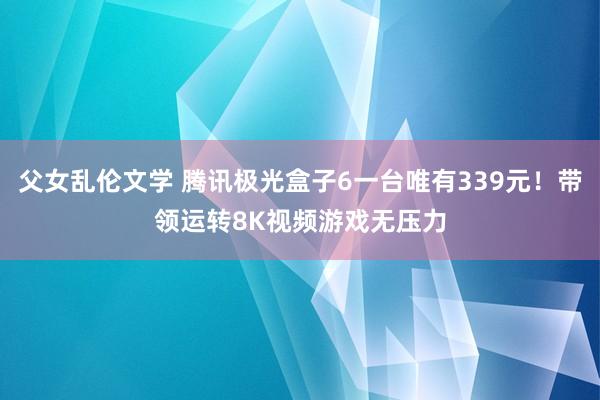 父女乱伦文学 腾讯极光盒子6一台唯有339元！带领运转8K视频游戏无压力